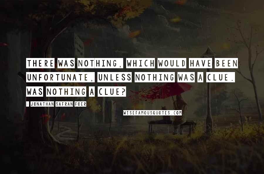 Jonathan Safran Foer Quotes: There was nothing, which would have been unfortunate, unless nothing was a clue. Was nothing a clue?