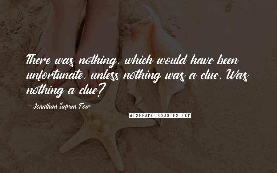 Jonathan Safran Foer Quotes: There was nothing, which would have been unfortunate, unless nothing was a clue. Was nothing a clue?