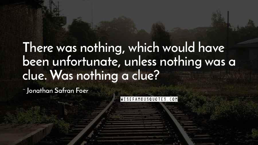 Jonathan Safran Foer Quotes: There was nothing, which would have been unfortunate, unless nothing was a clue. Was nothing a clue?