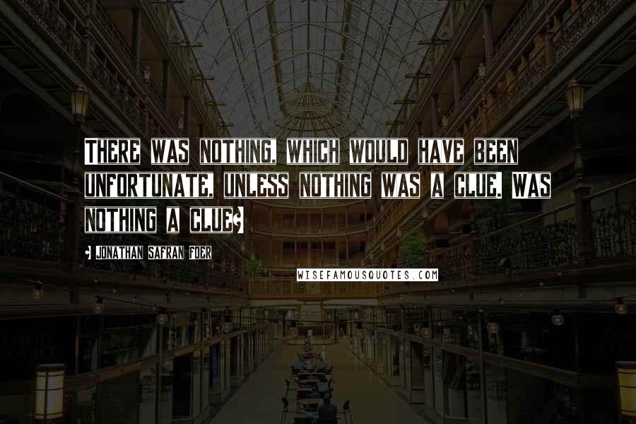 Jonathan Safran Foer Quotes: There was nothing, which would have been unfortunate, unless nothing was a clue. Was nothing a clue?