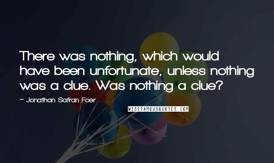 Jonathan Safran Foer Quotes: There was nothing, which would have been unfortunate, unless nothing was a clue. Was nothing a clue?