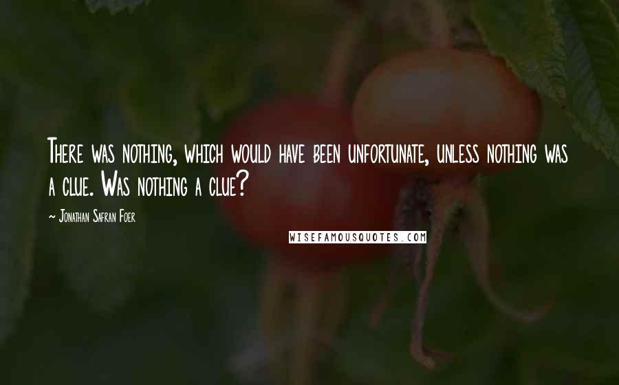 Jonathan Safran Foer Quotes: There was nothing, which would have been unfortunate, unless nothing was a clue. Was nothing a clue?