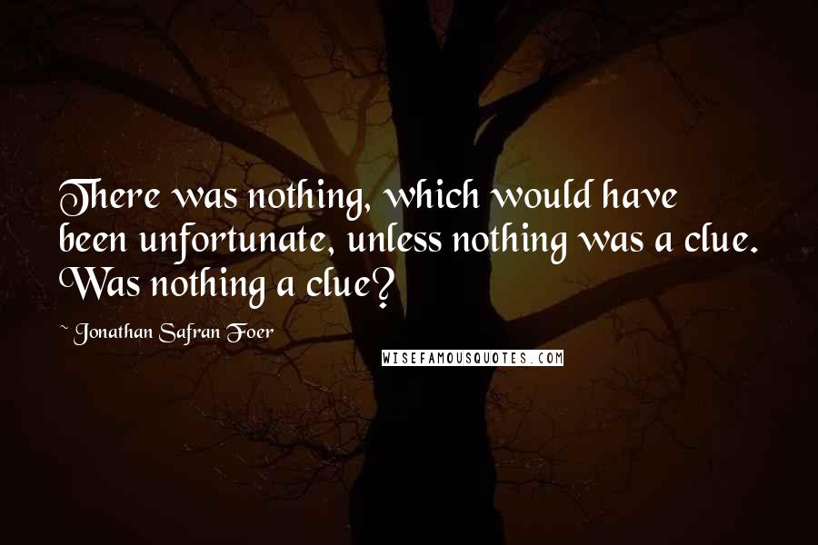 Jonathan Safran Foer Quotes: There was nothing, which would have been unfortunate, unless nothing was a clue. Was nothing a clue?