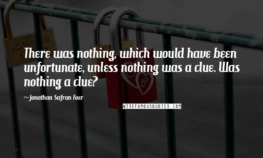 Jonathan Safran Foer Quotes: There was nothing, which would have been unfortunate, unless nothing was a clue. Was nothing a clue?