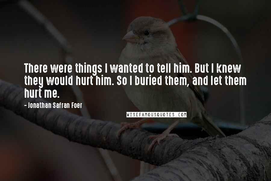 Jonathan Safran Foer Quotes: There were things I wanted to tell him. But I knew they would hurt him. So I buried them, and let them hurt me.