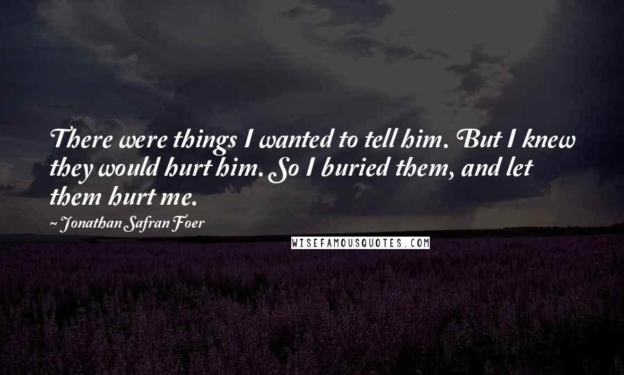 Jonathan Safran Foer Quotes: There were things I wanted to tell him. But I knew they would hurt him. So I buried them, and let them hurt me.