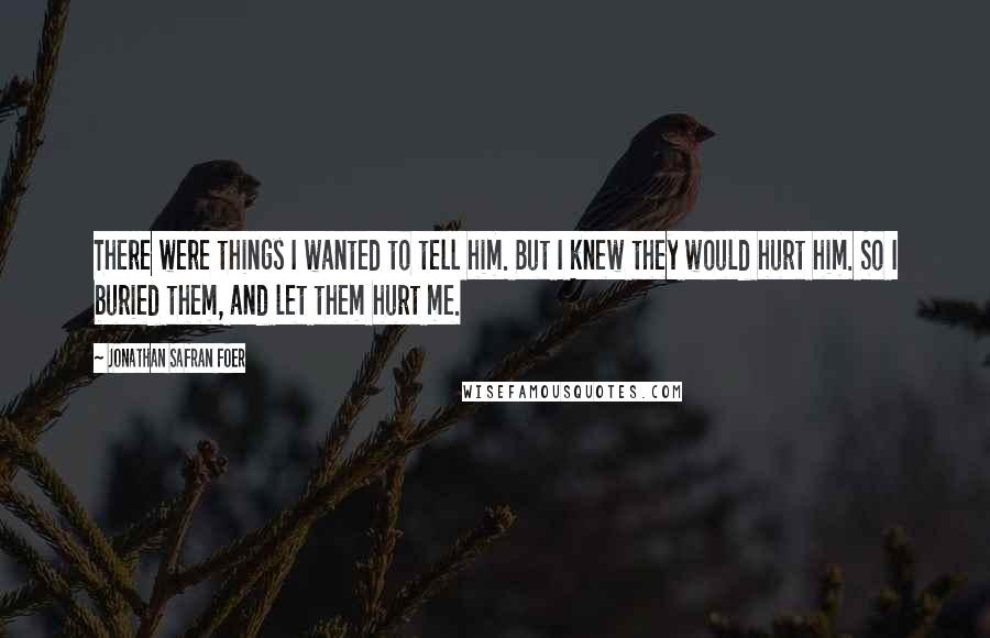 Jonathan Safran Foer Quotes: There were things I wanted to tell him. But I knew they would hurt him. So I buried them, and let them hurt me.