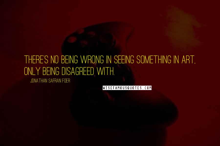 Jonathan Safran Foer Quotes: There's no being wrong in seeing something in art, only being disagreed with.
