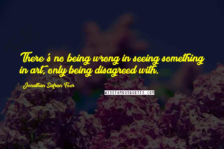 Jonathan Safran Foer Quotes: There's no being wrong in seeing something in art, only being disagreed with.