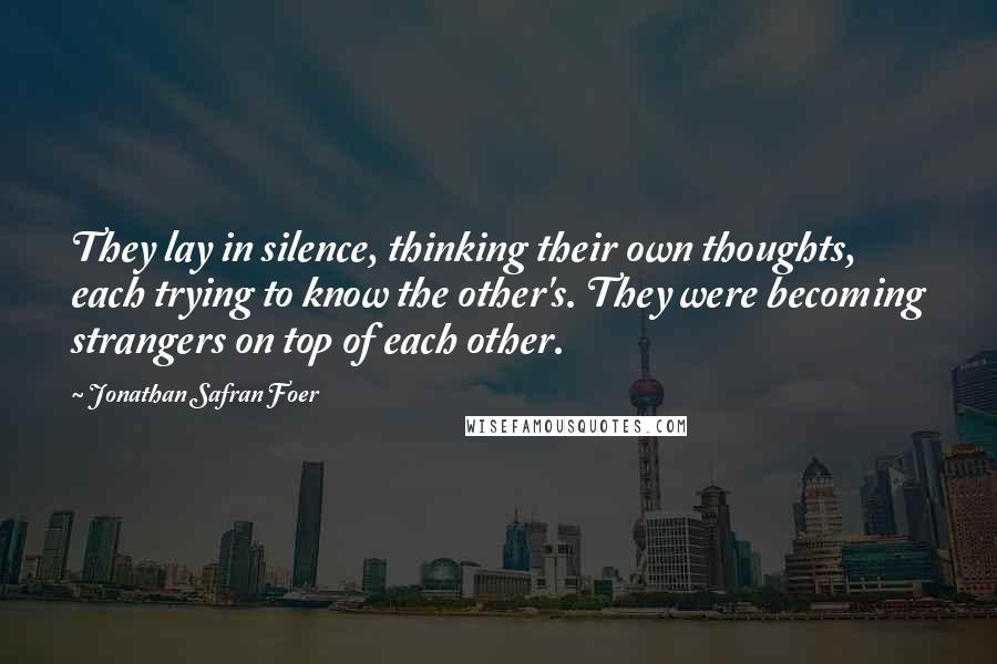 Jonathan Safran Foer Quotes: They lay in silence, thinking their own thoughts, each trying to know the other's. They were becoming strangers on top of each other.