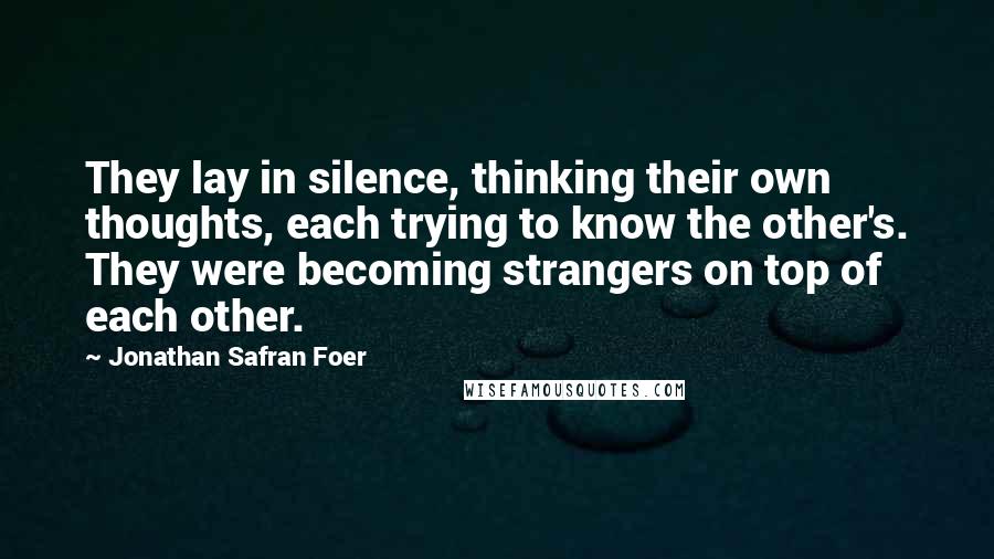 Jonathan Safran Foer Quotes: They lay in silence, thinking their own thoughts, each trying to know the other's. They were becoming strangers on top of each other.
