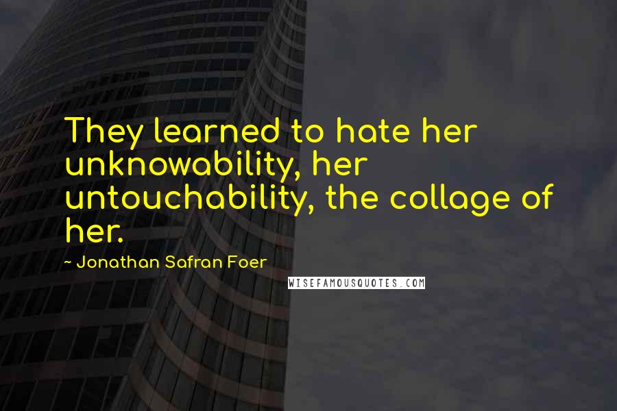 Jonathan Safran Foer Quotes: They learned to hate her unknowability, her untouchability, the collage of her.