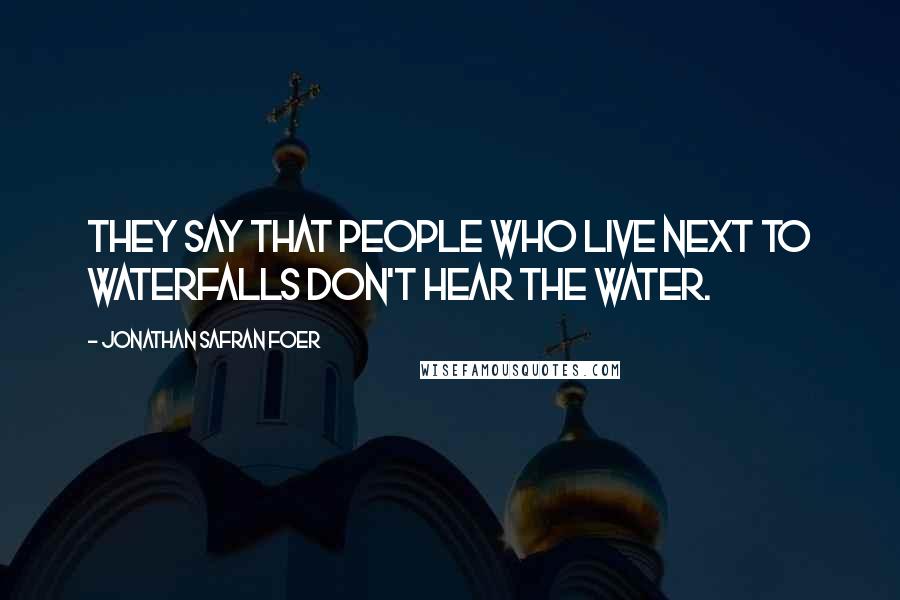 Jonathan Safran Foer Quotes: They say that people who live next to waterfalls don't hear the water.