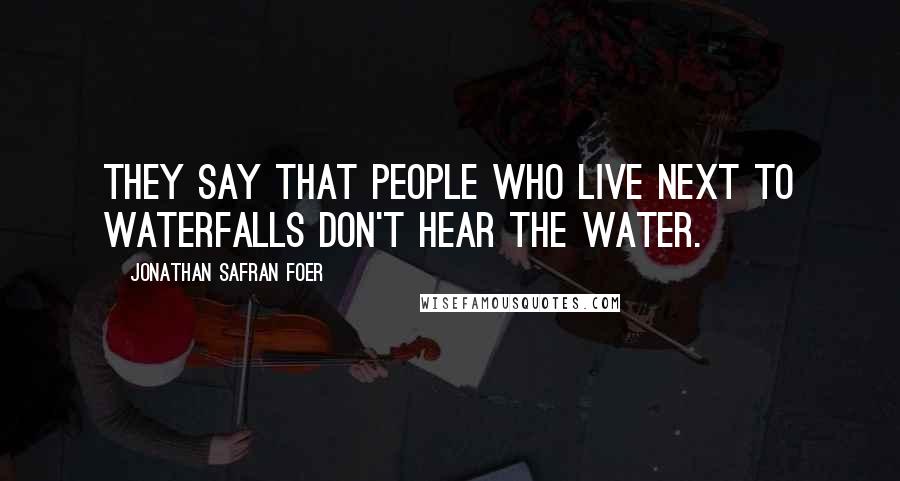 Jonathan Safran Foer Quotes: They say that people who live next to waterfalls don't hear the water.