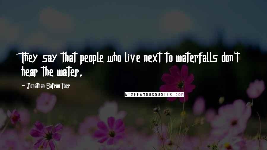 Jonathan Safran Foer Quotes: They say that people who live next to waterfalls don't hear the water.