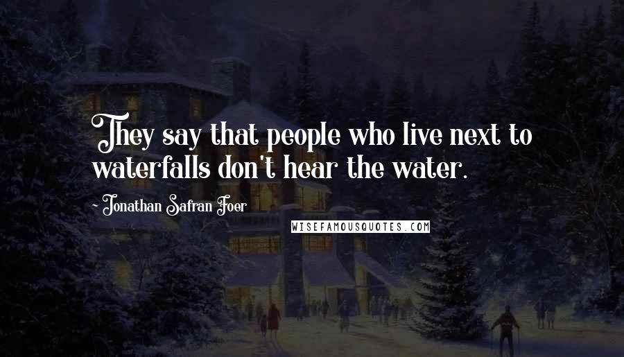 Jonathan Safran Foer Quotes: They say that people who live next to waterfalls don't hear the water.