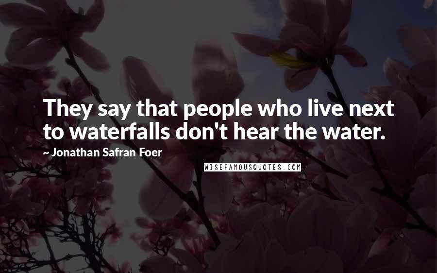Jonathan Safran Foer Quotes: They say that people who live next to waterfalls don't hear the water.