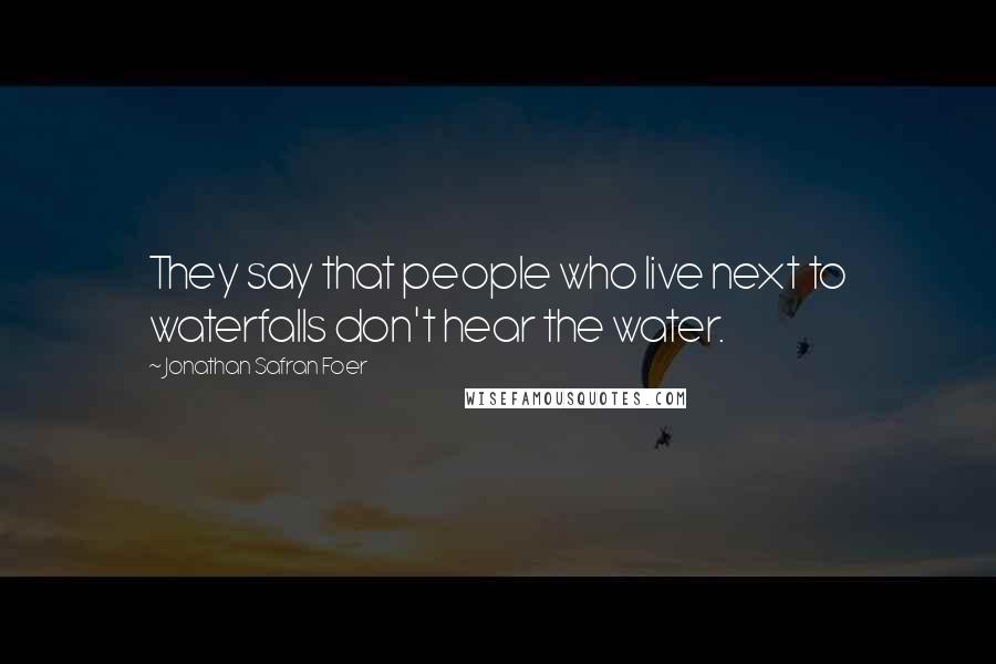 Jonathan Safran Foer Quotes: They say that people who live next to waterfalls don't hear the water.