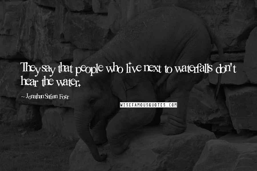 Jonathan Safran Foer Quotes: They say that people who live next to waterfalls don't hear the water.