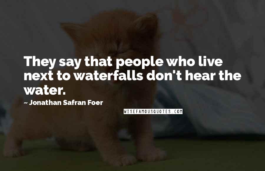 Jonathan Safran Foer Quotes: They say that people who live next to waterfalls don't hear the water.