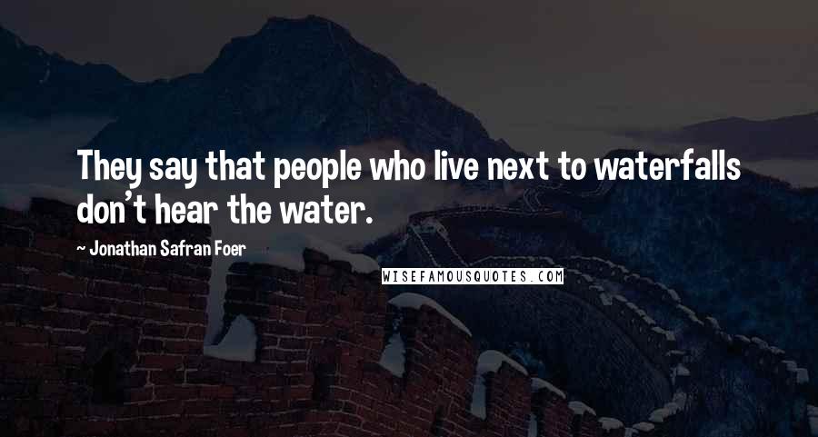 Jonathan Safran Foer Quotes: They say that people who live next to waterfalls don't hear the water.