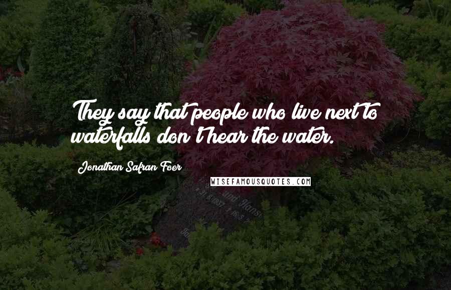 Jonathan Safran Foer Quotes: They say that people who live next to waterfalls don't hear the water.