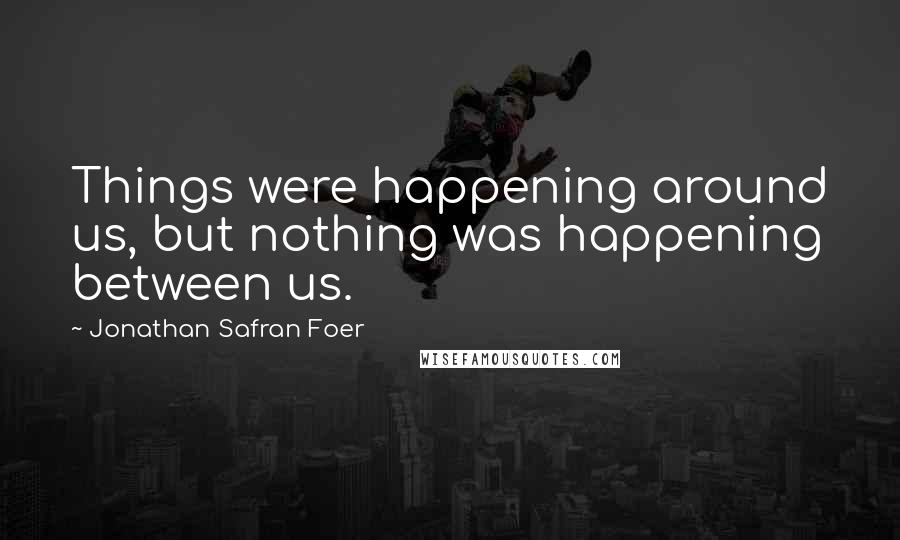 Jonathan Safran Foer Quotes: Things were happening around us, but nothing was happening between us.