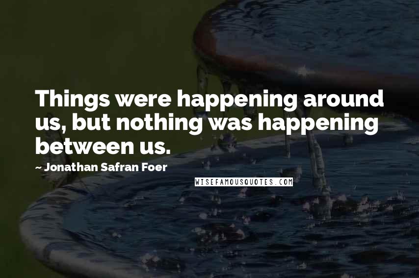 Jonathan Safran Foer Quotes: Things were happening around us, but nothing was happening between us.