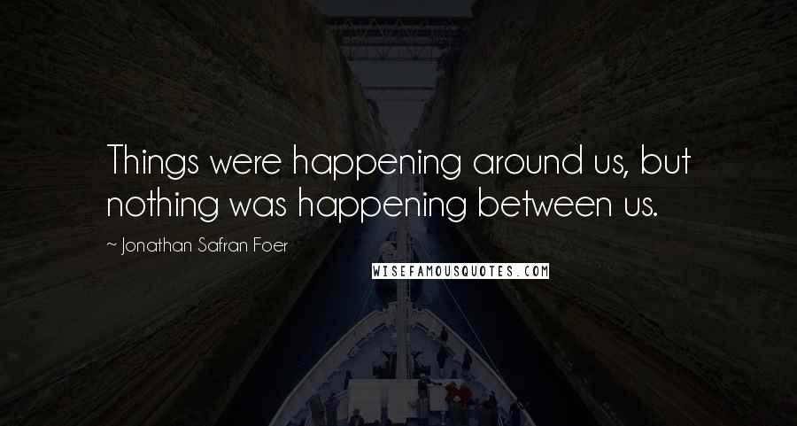 Jonathan Safran Foer Quotes: Things were happening around us, but nothing was happening between us.