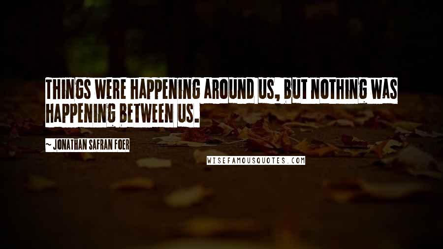 Jonathan Safran Foer Quotes: Things were happening around us, but nothing was happening between us.
