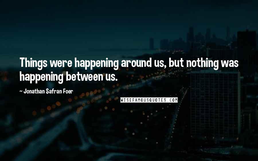 Jonathan Safran Foer Quotes: Things were happening around us, but nothing was happening between us.