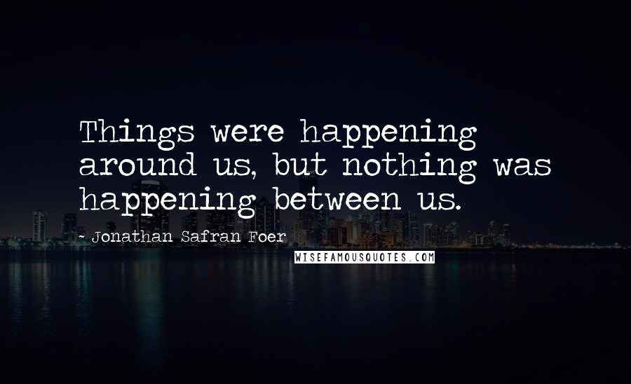 Jonathan Safran Foer Quotes: Things were happening around us, but nothing was happening between us.