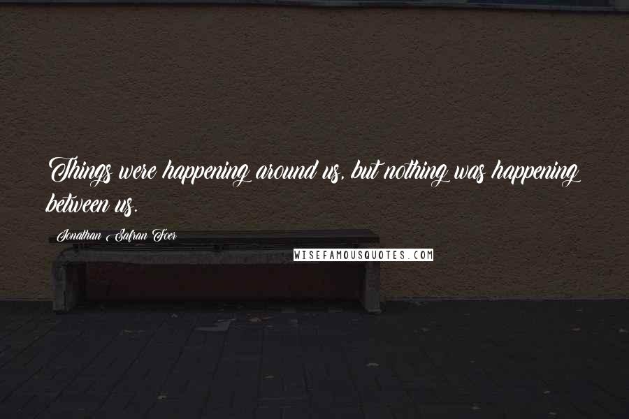 Jonathan Safran Foer Quotes: Things were happening around us, but nothing was happening between us.