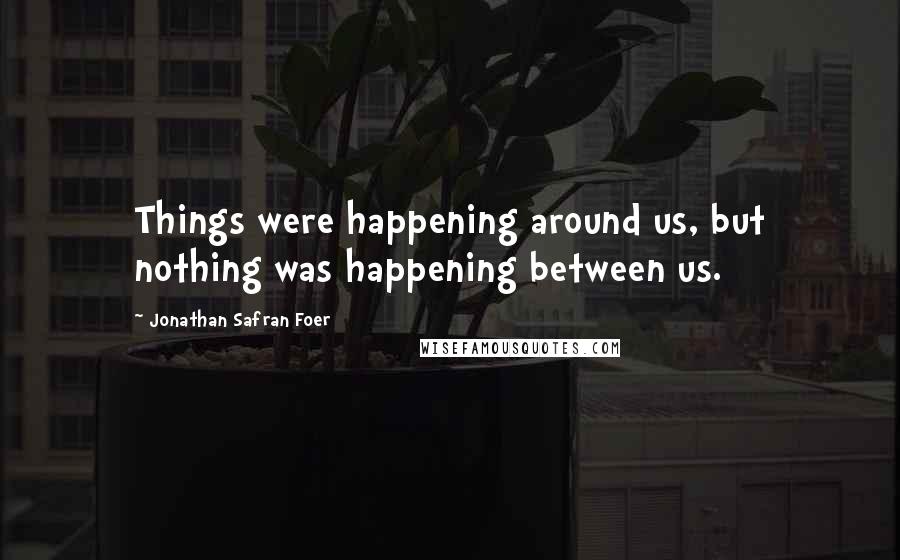 Jonathan Safran Foer Quotes: Things were happening around us, but nothing was happening between us.