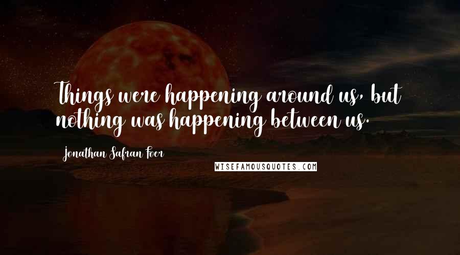 Jonathan Safran Foer Quotes: Things were happening around us, but nothing was happening between us.