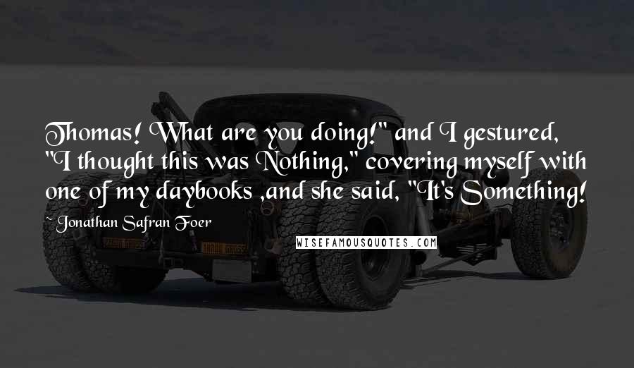 Jonathan Safran Foer Quotes: Thomas! What are you doing!" and I gestured, "I thought this was Nothing," covering myself with one of my daybooks ,and she said, "It's Something!