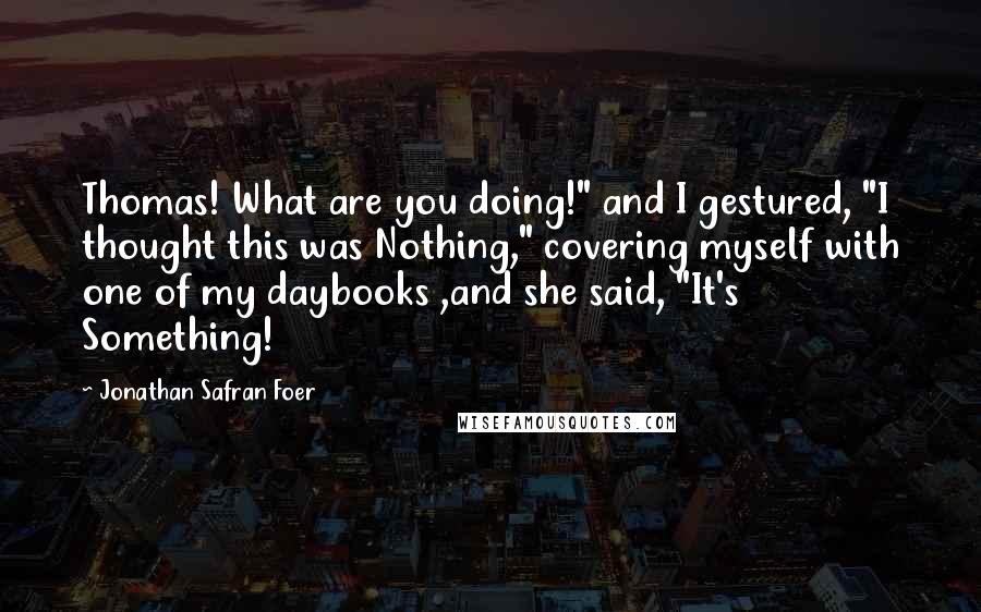 Jonathan Safran Foer Quotes: Thomas! What are you doing!" and I gestured, "I thought this was Nothing," covering myself with one of my daybooks ,and she said, "It's Something!