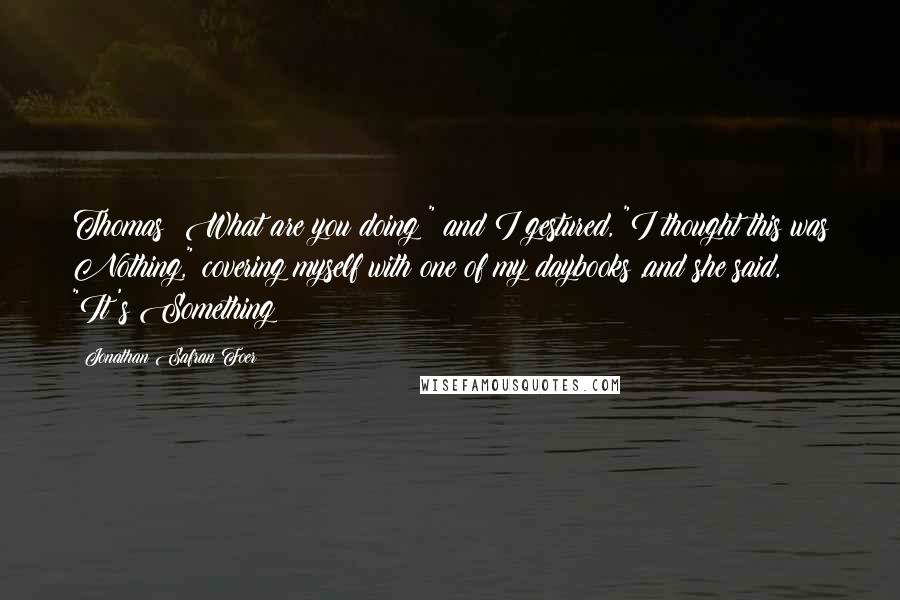 Jonathan Safran Foer Quotes: Thomas! What are you doing!" and I gestured, "I thought this was Nothing," covering myself with one of my daybooks ,and she said, "It's Something!