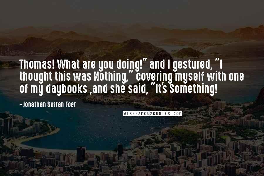 Jonathan Safran Foer Quotes: Thomas! What are you doing!" and I gestured, "I thought this was Nothing," covering myself with one of my daybooks ,and she said, "It's Something!