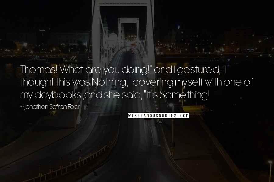Jonathan Safran Foer Quotes: Thomas! What are you doing!" and I gestured, "I thought this was Nothing," covering myself with one of my daybooks ,and she said, "It's Something!