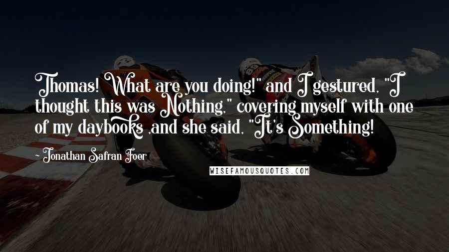 Jonathan Safran Foer Quotes: Thomas! What are you doing!" and I gestured, "I thought this was Nothing," covering myself with one of my daybooks ,and she said, "It's Something!