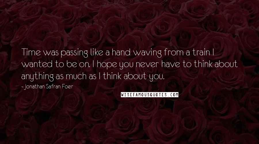 Jonathan Safran Foer Quotes: Time was passing like a hand waving from a train I wanted to be on. I hope you never have to think about anything as much as I think about you.