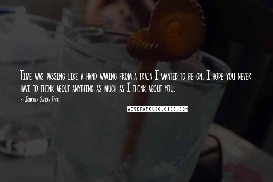 Jonathan Safran Foer Quotes: Time was passing like a hand waving from a train I wanted to be on. I hope you never have to think about anything as much as I think about you.