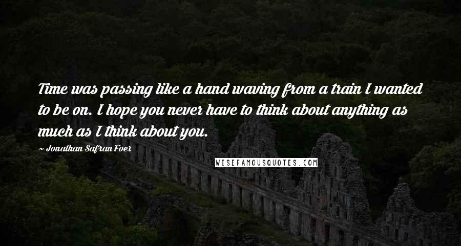 Jonathan Safran Foer Quotes: Time was passing like a hand waving from a train I wanted to be on. I hope you never have to think about anything as much as I think about you.