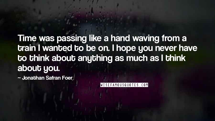 Jonathan Safran Foer Quotes: Time was passing like a hand waving from a train I wanted to be on. I hope you never have to think about anything as much as I think about you.