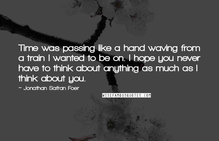 Jonathan Safran Foer Quotes: Time was passing like a hand waving from a train I wanted to be on. I hope you never have to think about anything as much as I think about you.