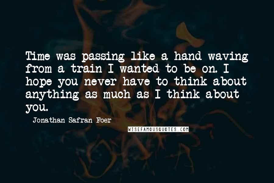 Jonathan Safran Foer Quotes: Time was passing like a hand waving from a train I wanted to be on. I hope you never have to think about anything as much as I think about you.