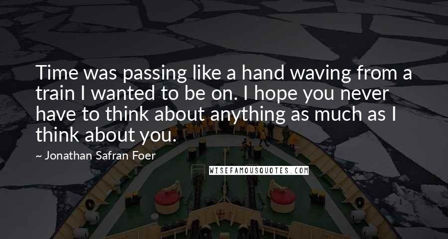 Jonathan Safran Foer Quotes: Time was passing like a hand waving from a train I wanted to be on. I hope you never have to think about anything as much as I think about you.