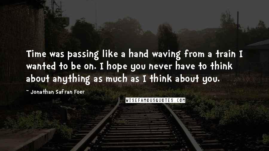 Jonathan Safran Foer Quotes: Time was passing like a hand waving from a train I wanted to be on. I hope you never have to think about anything as much as I think about you.