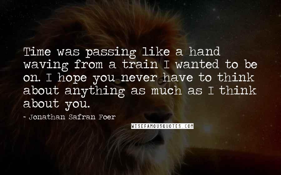 Jonathan Safran Foer Quotes: Time was passing like a hand waving from a train I wanted to be on. I hope you never have to think about anything as much as I think about you.